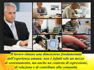 Il lavoro rimane una dimensione fondamentale
dell'esperienza umana: non è infatti solo un mezzo
di sostentamento, ma anche un contesto di espressione,
di relazione e di contributo alla comunità.
 