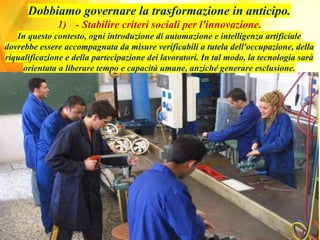 Dobbiamo governare la trasformazione in anticipo.
1) - Stabilire criteri sociali per l'innovazione.
In questo contesto, ogni introduzione di automazione e intelligenza artificiale
dovrebbe essere accompagnata da misure verificabili a tutela dell'occupazione, della
riqualificazione e della partecipazione dei lavoratori. In tal modo, la tecnologia sarà
orientata a liberare tempo e capacità umane, anziché generare esclusione.
 