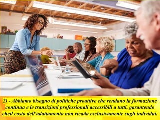 2) - Abbiamo bisogno di politiche proattive che rendano la formazione
continua e le transizioni professionali accessibili a tutti, garantendo
cheil costo dell'adattamento non ricada esclusivamente sugli individui.
 