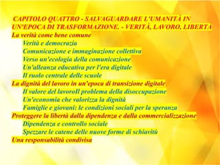 CAPITOLO QUATTRO - SALVAGUARDARE L'UMANITÀ IN
UN'EPOCA DI TRASFORMAZIONE. - VERITÀ, LAVORO, LIBERTÀ
La verità come bene comune
Verità e democrazia
Comunicazione e immaginazione collettiva
Verso un'ecologia della comunicazione
Un'alleanza educativa per l'era digitale
Il ruolo centrale delle scuole
La dignità del lavoro in un'epoca di transizione digitale
Il valore del lavoroIl problema della disoccupazione
Un'economia che valorizza la dignità
Famiglie e giovani: le condizioni sociali per la speranza
Proteggere la libertà dalla dipendenza e dalla commercializzazione
Dipendenza e controllo sociale
Spezzare le catene delle nuove forme di schiavitù
Una responsabilità condivisa
 