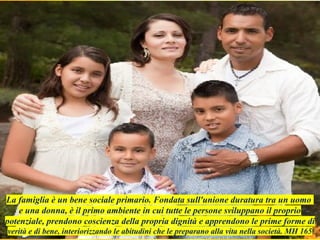 La famiglia è un bene sociale primario. Fondata sull'unione duratura tra un uomo
e una donna, è il primo ambiente in cui tutte le persone sviluppano il proprio
potenziale, prendono coscienza della propria dignità e apprendono le prime forme di
verità e di bene, interiorizzando le abitudini che le preparano alla vita nella società. MH 165
 