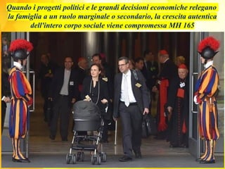 Quando i progetti politici e le grandi decisioni economiche relegano
la famiglia a un ruolo marginale o secondario, la crescita autentica
dell'intero corpo sociale viene compromessa MH 165
 
