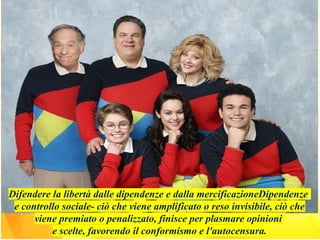 Difendere la libertà dalle dipendenze e dalla mercificazioneDipendenze
e controllo sociale- ciò che viene amplificato o reso invisibile, ciò che
viene premiato o penalizzato, finisce per plasmare opinioni
e scelte, favorendo il conformismo e l'autocensura.
 