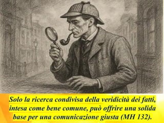 Solo la ricerca condivisa della veridicità dei fatti,
intesa come bene comune, può offrire una solida
base per una comunicazione giusta (MH 132).
 