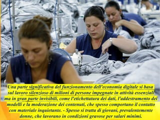 Una parte significativa del funzionamento dell'economia digitale si basa
sul lavoro silenzioso di milioni di persone impegnate in attività essenziali
ma in gran parte invisibili, come l'etichettatura dei dati, l'addestramento dei
modelli e la moderazione dei contenuti, che spesso comportano il contatto
con materiale inquietante. - Spesso si tratta di giovani, prevalentemente
donne, che lavorano in condizioni gravose per salari minimi.
 