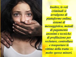 Inoltre, le reti
criminali si
avvalgono di
piattaforme online,
sistemi di
messaggistica, metodi
di pagamento
anonimi e tecniche
di profilazione per
reclutare, controllare
e trasportare le
vittime della tratta —
molto spesso minori.
 
