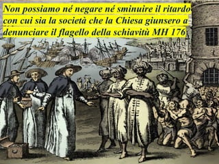 Non possiamo né negare né sminuire il ritardo
con cui sia la società che la Chiesa giunsero a
denunciare il flagello della schiavitù MH 176
 