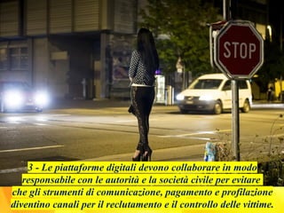 3 - Le piattaforme digitali devono collaborare in modo
responsabile con le autorità e la società civile per evitare
che gli strumenti di comunicazione, pagamento e profilazione
diventino canali per il reclutamento e il controllo delle vittime.
 