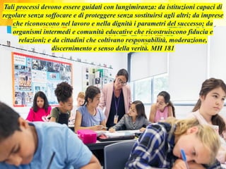 Tali processi devono essere guidati con lungimiranza: da istituzioni capaci di
regolare senza soffocare e di proteggere senza sostituirsi agli altri; da imprese
che riconoscono nel lavoro e nella dignità i parametri del successo; da
organismi intermedi e comunità educative che ricostruiscono fiducia e
relazioni; e da cittadini che coltivano responsabilità, moderazione,
discernimento e senso della verità. MH 181
 