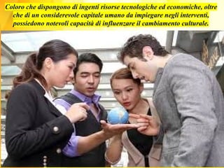 Coloro che dispongono di ingenti risorse tecnologiche ed economiche, oltre
che di un considerevole capitale umano da impiegare negli interventi,
possiedono notevoli capacità di influenzare il cambiamento culturale.
 