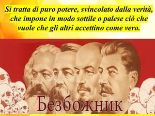 Si tratta di puro potere, svincolato dalla verità,
che impone in modo sottile o palese ciò che
vuole che gli altri accettino come vero.
 