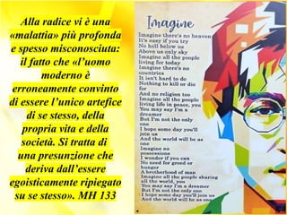 Alla radice vi è una
«malattia» più profonda
e spesso misconosciuta:
il fatto che «l’uomo
moderno è
erroneamente convinto
di essere l’unico artefice
di se stesso, della
propria vita e della
società. Si tratta di
una presunzione che
deriva dall’essere
egoisticamente ripiegato
su se stesso». MH 133
 