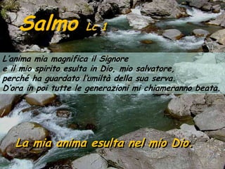 Salmo            Lc 1

L’anima mia magnifica il Signore
e il mio spirito esulta in Dio, mio salvatore,
perché ha guardato l’umiltà della sua serva.
D’ora in poi tutte le generazioni mi chiameranno beata.




   La mia anima esulta nel mio Dio.
 