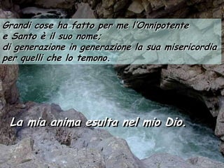 Grandi cose ha fatto per me l’Onnipotente
e Santo è il suo nome;
di generazione in generazione la sua misericordia
per quelli che lo temono.




 La mia anima esulta nel mio Dio.
 