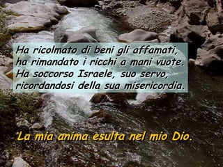 Ha ricolmato di beni gli affamati,
ha rimandato i ricchi a mani vuote.
Ha soccorso Israele, suo servo,
ricordandosi della sua misericordia.



La mia anima esulta nel mio Dio.
 