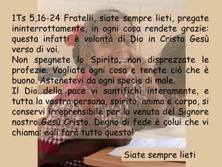 1Ts 5,16-24 Fratelli, siate sempre lieti, pregate
ininterrottamente, in ogni cosa rendete grazie:
questa infatti è volontà di Dio in Cristo Gesù
verso di voi.
Non spegnete lo Spirito, non disprezzate le
profezie. Vagliate ogni cosa e tenete ciò che è
buono. Astenetevi da ogni specie di male.
Il Dio della pace vi santifichi interamente, e
tutta la vostra persona, spirito, anima e corpo, si
conservi irreprensibile per la venuta del Signore
nostro Gesù Cristo. Degno di fede è colui che vi
chiama: egli farà tutto questo!

                            Siate sempre lieti
 