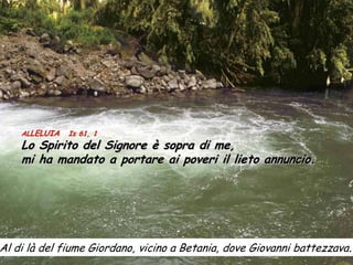 ALLELUIA   Is 61, 1
    Lo Spirito del Signore è sopra di me,
    mi ha mandato a portare ai poveri il lieto annuncio.




Al di là del fiume Giordano, vicino a Betania, dove Giovanni battezzava.
 
