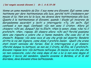( Dal vangelo secondo Giovanni )   Gv 1, 6-8,19-28

Venne un uomo mandato da Dio: il suo nome era Giovanni. Egli venne come
testimone per dare testimonianza alla luce, perché tutti credessero per
mezzo di lui. Non era lui la luce, ma doveva dare testimonianza alla luce.
Questa è la testimonianza di Giovanni, quando i Giudei gli inviarono da
Gerusalemme sacerdoti e levìti a interrogarlo: «Tu, chi sei?». Egli
confessò e non negò. Confessò: «Io non sono il Cristo». Allora gli
chiesero: «Chi sei, dunque? Sei tu Elia?». «Non lo sono», disse. «Sei tu il
profeta?». «No», rispose. Gli dissero allora: «Chi sei? Perché possiamo
dare una risposta a coloro che ci hanno mandato. Che cosa dici di te
stesso?». Rispose: «Io sono voce di uno che grida nel deserto: Rendete
diritta la via del Signore, come disse il profeta Isaìa». Quelli che erano
stati inviati venivano dai farisei. Essi lo interrogarono e gli dissero:
«Perché dunque tu battezzi, se non sei il Cristo, né Elia, né il profeta?».
Giovanni rispose loro: «Io battezzo nell’acqua. In mezzo a voi sta uno che
voi non conoscete, colui che viene dopo di me: a lui io non sono degno di
slegare il laccio del sandalo». Questo avvenne in Betània, al di là del
Giordano, dove Giovanni stava battezzando.
 