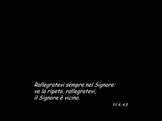 Rallegratevi sempre nel Signore:
ve lo ripeto, rallegratevi,
il Signore è vicino.
                              Fil 4, 4,5
 
