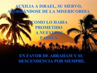 AUXILIA A ISRAEL, SU SIERVO, ACORDÁNDOSE DE LA MISERICORDIA -COMO LO HABIA  PROMETIDO  A NUESTROS PADRES- EN FAVOR DE ABRAHAM Y SU DESCENDENCIA POR SIEMPRE. 