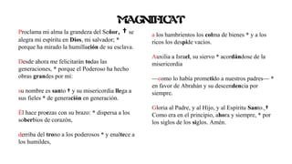 Proclama mi alma la grandeza del Señor, † se
alegra mi espíritu en Dios, mi salvador; *
porque ha mirado la humillación de su esclava.
Desde ahora me felicitarán todas las
generaciones, * porque el Poderoso ha hecho
obras grandes por mí:
su nombre es santo † y su misericordia llega a
sus fieles * de generación en generación.
Él hace proezas con su brazo: * dispersa a los
soberbios de corazón,
derriba del trono a los poderosos * y enaltece a
los humildes,
a los hambrientos los colma de bienes * y a los
ricos los despide vacíos.
Auxilia a Israel, su siervo * acordándose de la
misericordia
—como lo había prometido a nuestros padres— *
en favor de Abrahán y su descendencia por
siempre.
Gloria al Padre, y al Hijo, y al Espíritu Santo. †
Como era en el principio, ahora y siempre, * por
los siglos de los siglos. Amén.
MAGNIFICAT