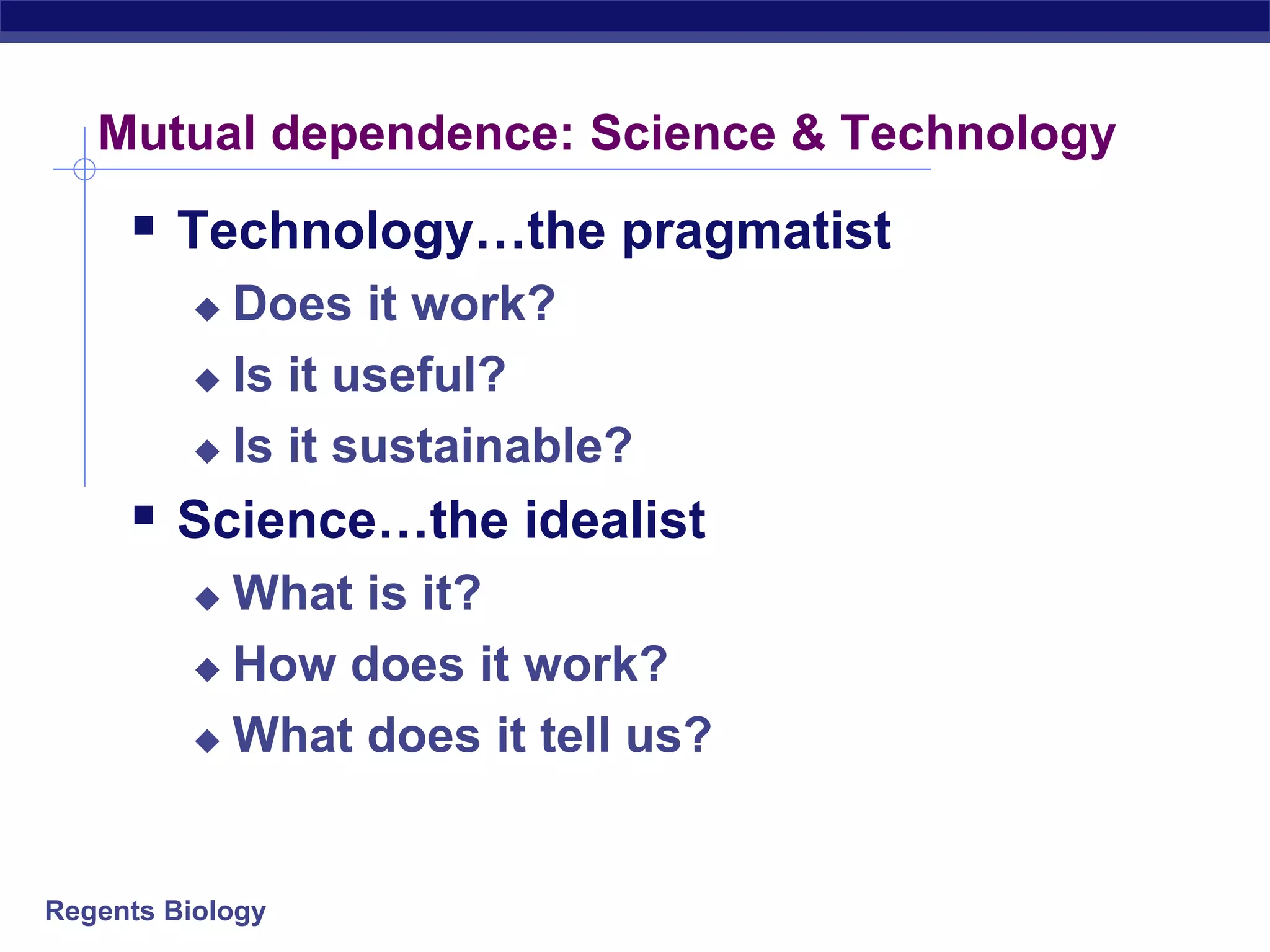 Regents Biology
Mutual dependence: Science & Technology
 Technology…the pragmatist
 Does it work?
 Is it useful?
 Is it sustainable?
 Science…the idealist
 What is it?
 How does it work?
 What does it tell us?
 