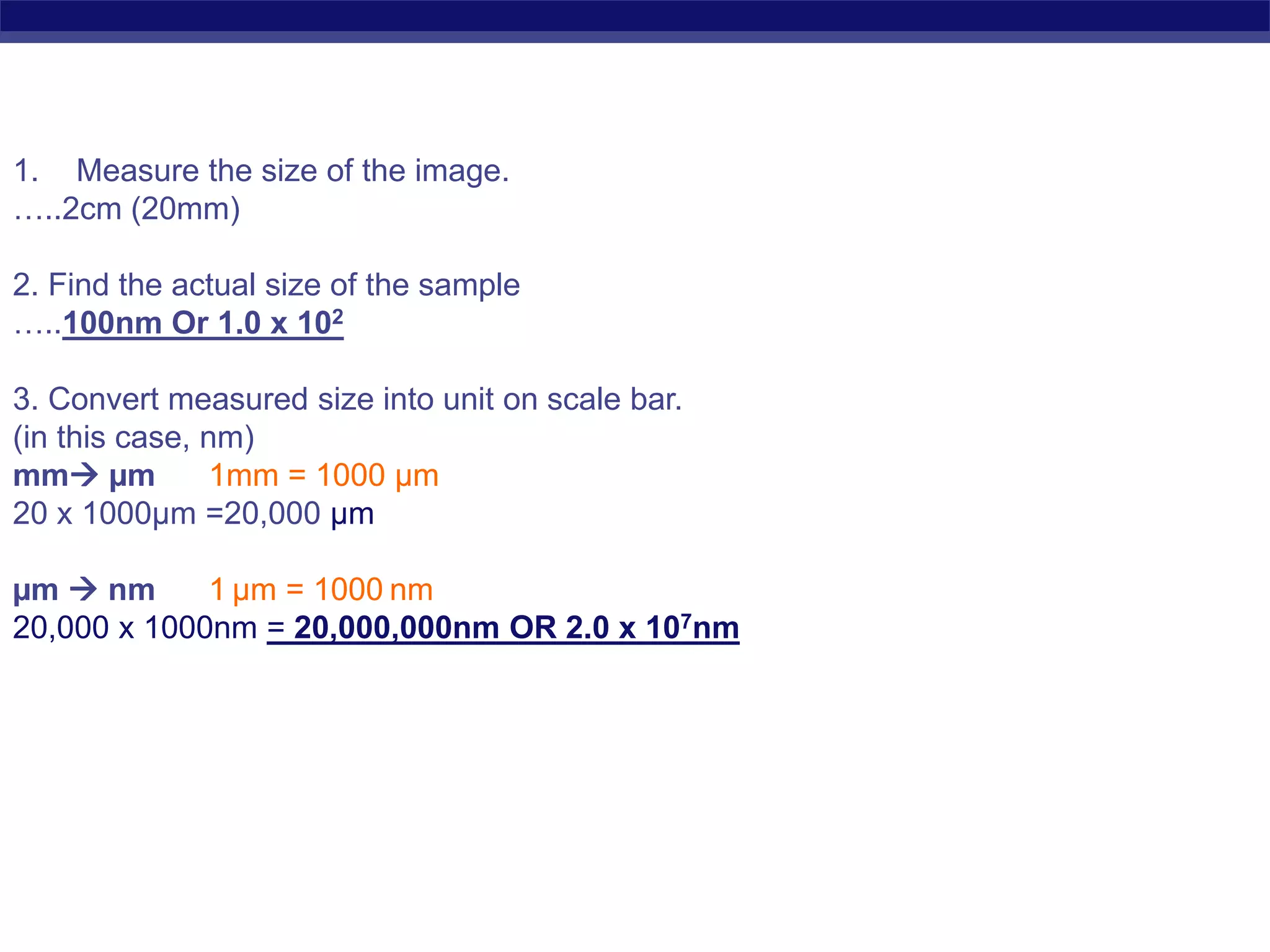 Regents Biology
1. Measure the size of the image.
…..2cm (20mm)
2. Find the actual size of the sample
…..100nm Or 1.0 x 102
3. Convert measured size into unit on scale bar.
(in this case, nm)
mm µm 1mm = 1000 µm
20 x 1000µm =20,000 µm
µm  nm 1 µm = 1000 nm
20,000 x 1000nm = 20,000,000nm OR 2.0 x 107nm
 