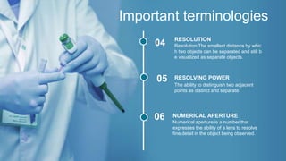 Important terminologies
04
05
06
The ability to distinguish two adjacent
points as distinct and separate.
RESOLVING POWER
Numerical aperture is a number that
expresses the ability of a lens to resolve
fine detail in the object being observed.
NUMERICAL APERTURE
Resolution The smallest distance by whic
h two objects can be separated and still b
e visualized as separate objects.
RESOLUTION
 