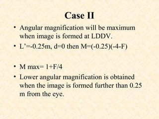 Case II
• Angular magnification will be maximum
when image is formed at LDDV.
• L’=-0.25m, d=0 then M=(-0.25)(-4-F)
• M max= 1+F/4
• Lower angular magnification is obtained
when the image is formed further than 0.25
m from the eye.
 