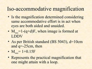 Iso-accommodative magnification
• Is the magnification determined considering
same accommodative effort is in act when
eyes are both aided and unaided.
• Misoacc=1-(q+d)F, when image is formed at
LDDV
• As per British standard (BS 5043), d=10cm
and q=-25cm, then
• Misoacc= 1+0.15F
• Represents the practical magnification that
one might attain with a loop.
 