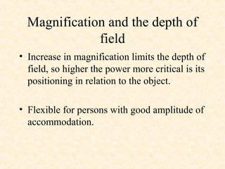 Magnification and the depth of
field
• Increase in magnification limits the depth of
field, so higher the power more critical is its
positioning in relation to the object.
• Flexible for persons with good amplitude of
accommodation.
 