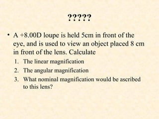 ?????
• A +8.00D loupe is held 5cm in front of the
eye, and is used to view an object placed 8 cm
in front of the lens. Calculate
1. The linear magnification
2. The angular magnification
3. What nominal magnification would be ascribed
to this lens?
 