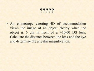 ?????
• An emmetrope exerting 4D of accommodation
views the image of an object clearly when the
object is 6 cm in front of a +10.00 DS lens.
Calculate the distance between the lens and the eye
and determine the angular magnification.
 