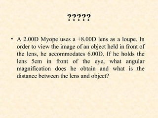 ?????
• A 2.00D Myope uses a +8.00D lens as a loupe. In
order to view the image of an object held in front of
the lens, he accommodates 6.00D. If he holds the
lens 5cm in front of the eye, what angular
magnification does he obtain and what is the
distance between the lens and object?
 
