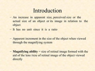 Introduction
– An increase in apparent size, perceived size or the
actual size of an object or its image in relation to the
object
– It has no unit since it is a ratio
– Apparent increment in the size of the object when viewed
through the magnifying system
– Magnifying ability = size of retinal image formed with the
aid of the lens /size of retinal image of the object viewed
directly
 