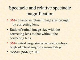 Spectacle and relative spectacle
magnification
• SM= change in retinal image size brought
by correcting lens.
• Ratio of retinal image size with the
correcting lens to that without the
correcting lens.
• SM= retinal image size in corrected eye/basic
height of retinal image in uncorrected eye
• %SM= (SM-1)*100
 