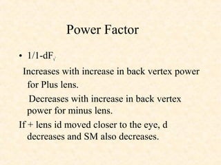 Power Factor
• 1/1-dFv’
Increases with increase in back vertex power
for Plus lens.
Decreases with increase in back vertex
power for minus lens.
If + lens id moved closer to the eye, d
decreases and SM also decreases.
 