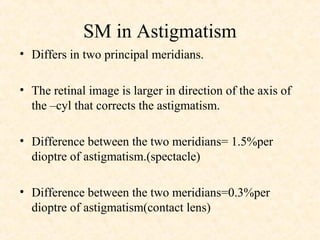 SM in Astigmatism
• Differs in two principal meridians.
• The retinal image is larger in direction of the axis of
the –cyl that corrects the astigmatism.
• Difference between the two meridians= 1.5%per
dioptre of astigmatism.(spectacle)
• Difference between the two meridians=0.3%per
dioptre of astigmatism(contact lens)
 