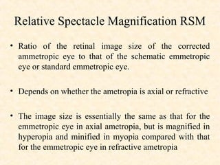 Relative Spectacle Magnification RSM
• Ratio of the retinal image size of the corrected
ammetropic eye to that of the schematic emmetropic
eye or standard emmetropic eye.
• Depends on whether the ametropia is axial or refractive
• The image size is essentially the same as that for the
emmetropic eye in axial ametropia, but is magnified in
hyperopia and minified in myopia compared with that
for the emmetropic eye in refractive ametropia
 