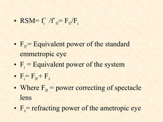 • RSM= fe` /f`ST= FST/Fe
• FST= Equivalent power of the standard
emmetropic eye
• Fe = Equivalent power of the system
• Fe= FSP+ FA
• Where FSP = power correcting of spectacle
lens
• FA= refracting power of the ametropic eye
 
