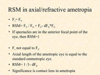RSM in axial/refractive ametropia
• FA= FST
• RSM= FST / FSP + FST- dFSP*FST
• If spectacles are in the anterior focal point of the
eye, then RSM=1
• FA not equal to FST
• Axial length of the ametropic eye is equal to the
standard emmetropic eye.
• RSM= 1 /1- dFSP
• Significance is contact lens in ametropia
 