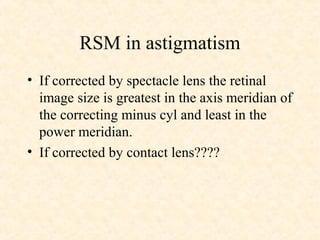 RSM in astigmatism
• If corrected by spectacle lens the retinal
image size is greatest in the axis meridian of
the correcting minus cyl and least in the
power meridian.
• If corrected by contact lens????
 