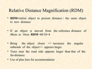 Relative Distance Magnification (RDM)
• RDM=initial object to present distance / the same object
to new distance
• If an object is moved from the reference distance of
40cm to 10cm RDM=40/10=4
• Bring the object closer => increases the angular
subtends of the object=> appears larger
• Trees near the road side appears larger than that of the
far-distance
• Use of plus lens for accommodation
 