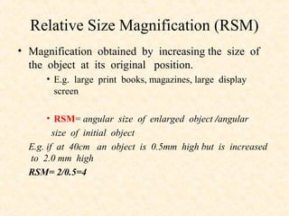 Relative Size Magnification (RSM)
• Magnification obtained by increasing the size of
the object at its original position.
• E.g. large print books, magazines, large display
screen
• RSM= angular size of enlarged object /angular
size of initial object
E.g. if at 40cm an object is 0.5mm high but is increased
to 2.0 mm high
RSM= 2/0.5=4
 