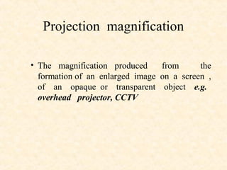 Projection magnification
• The magnification produced from the
formation of an enlarged image on a screen ,
of an opaque or transparent object e.g.
overhead projector, CCTV
 