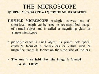 THE MICROSCOPE
1)SIMPLE MICROSCOPE and 2) COMPOUND MICROSCOPE
1)SIMPLE MICROSCOPE- A single convex lens of
short focal length can be used to see magnified image
of a small object and is called a magnifying glass or
simple microscope
• principle -when a small object is placed betn
optical
centre & focus of a convex lens, its virtual erect &
magnified image is formed on the same side of the lens
• The lens is so held that the image is formed
at the LDDV
 
