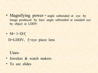 • Magnifying power = angle subtended at eye by
image produced by lens/ angle subtended at unaided eye
by object at LDDV
• M= 1+D/fe,
D=LDDV, fe=eye piece lens
Uses-
• Jewelers & watch makers
• To see slides
 