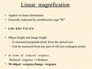 Linear magnification
• Applies to linear dimensions
• Generally indicated by multilication sign “X”
• LM= I/O= V/U=l’/l
• Object height and image height
– Is measured perpendicularly from the optical axis
– Can be measured from any pair of off-axis conjugate points
• In terms of reduced vergence,
Reduced vergence =1/distance
• M=object vergence/Image vergence
 