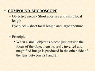 • COMPOUND MICROSCOPE
– Objective piece - Short aperture and short focal
length
– Eye piece - short focal length and large aperture
– Principle -
• When a small object is placed just outside the
focus of the object lens its real , inverted and
magnified image is produced in the other side of
the lens between its f and 2f .
 