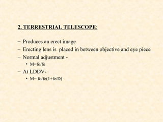 2. TERRESTRIAL TELESCOPE:
– Produces an erect image
– Erecting lens is placed in between objective and eye piece
– Normal adjustment -
• M=fo/fe
– At LDDV-
• M= fo/fe(1+fe/D)
 